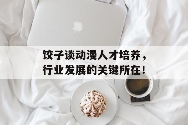 饺子谈动漫人才培养，行业发展的关键所在！-第1张图片-