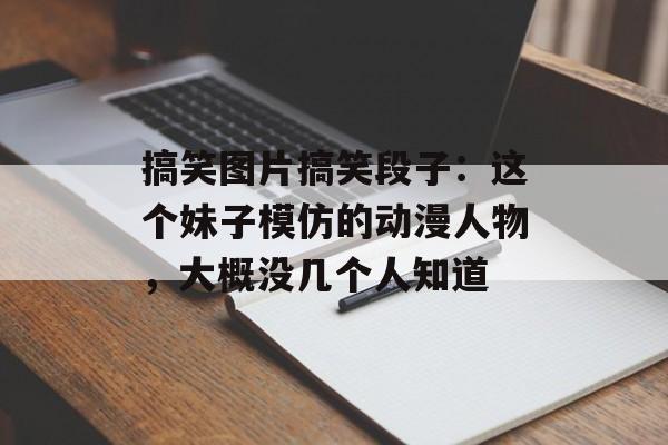 搞笑图片搞笑段子：这个妹子模仿的动漫人物，大概没几个人知道-第1张图片-