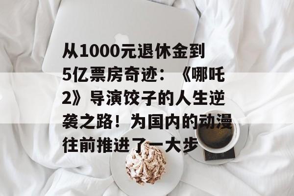 从1000元退休金到5亿票房奇迹：《哪吒2》导演饺子的人生逆袭之路！为国内的动漫往前推进了一大步-第1张图片-
