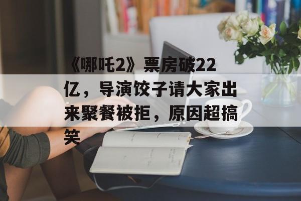 《哪吒2》票房破22亿，导演饺子请大家出来聚餐被拒，原因超搞笑-第1张图片-
