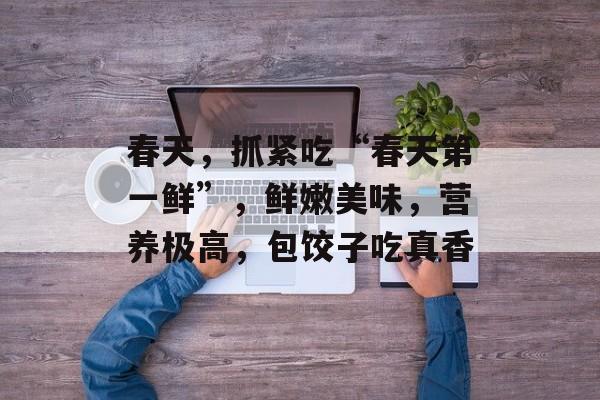 春天，抓紧吃“春天第一鲜”，鲜嫩美味，营养极高，包饺子吃真香-第1张图片-