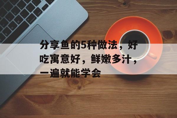分享鱼的5种做法，好吃寓意好，鲜嫩多汁，一遍就能学会-第1张图片-
