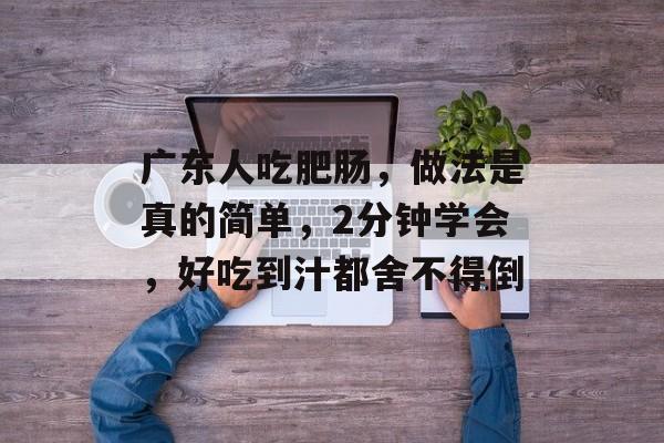 广东人吃肥肠，做法是真的简单，2分钟学会，好吃到汁都舍不得倒-第1张图片-
