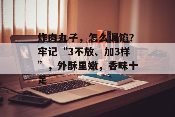 炸肉丸子，怎么调馅？牢记“3不放、加3样”，外酥里嫩，香味十足-第1张图片-