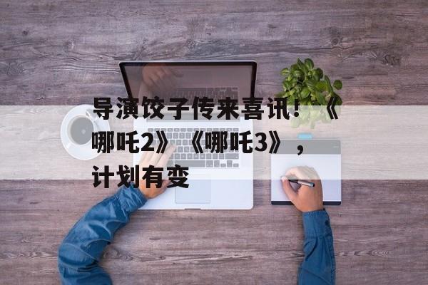 导演饺子传来喜讯！《哪吒2》《哪吒3》，计划有变-第1张图片-