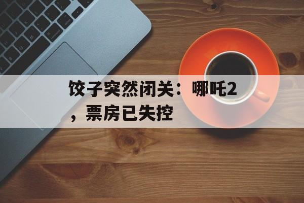 饺子突然闭关：哪吒2，票房已失控-第1张图片-