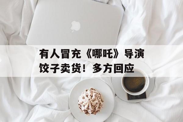 有人冒充《哪吒》导演饺子卖货！多方回应-第1张图片-