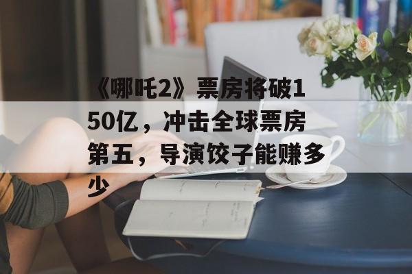 《哪吒2》票房将破150亿，冲击全球票房第五，导演饺子能赚多少-第1张图片-
