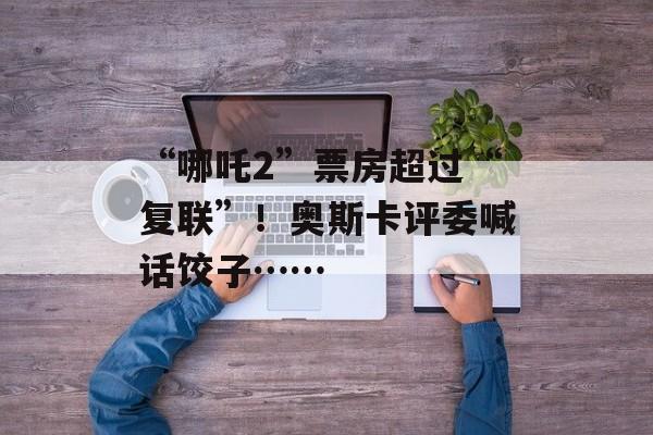 “哪吒2”票房超过“复联”！奥斯卡评委喊话饺子……-第1张图片-