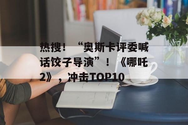 热搜！“奥斯卡评委喊话饺子导演”！《哪吒2》，冲击TOP10-第1张图片-