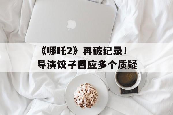 《哪吒2》再破纪录！导演饺子回应多个质疑-第1张图片-