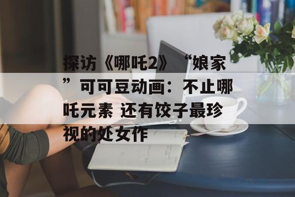 探访《哪吒2》“娘家”可可豆动画：不止哪吒元素 还有饺子最珍视的处女作-第1张图片-
