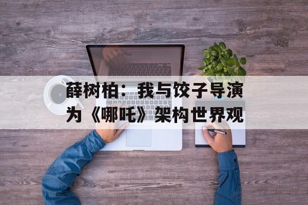 薛树柏：我与饺子导演为《哪吒》架构世界观-第1张图片-