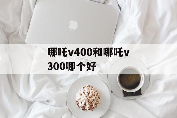 哪吒v400和哪吒v300哪个好-第1张图片-