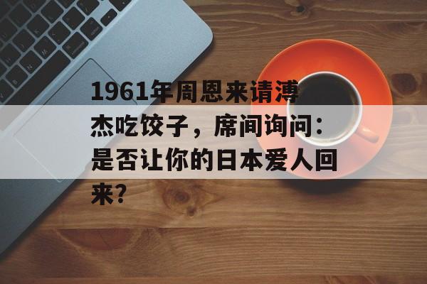 1961年周恩来请溥杰吃饺子，席间询问：是否让你的日本爱人回来？-第1张图片-