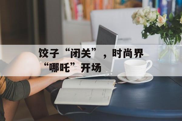 饺子“闭关”，时尚界“哪吒”开场-第1张图片-