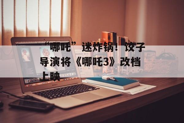 “哪吒”迷炸锅！饺子导演将《哪吒3》改档上映-第1张图片-
