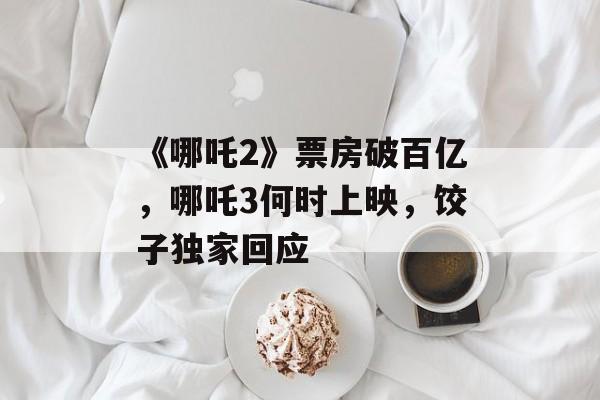 《哪吒2》票房破百亿，哪吒3何时上映，饺子独家回应-第1张图片-