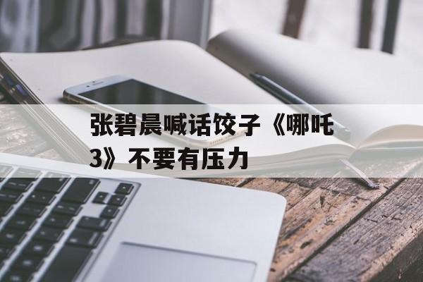 张碧晨喊话饺子《哪吒3》不要有压力-第1张图片-
