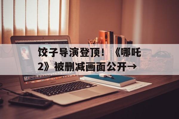 饺子导演登顶！《哪吒2》被删减画面公开→-第1张图片-