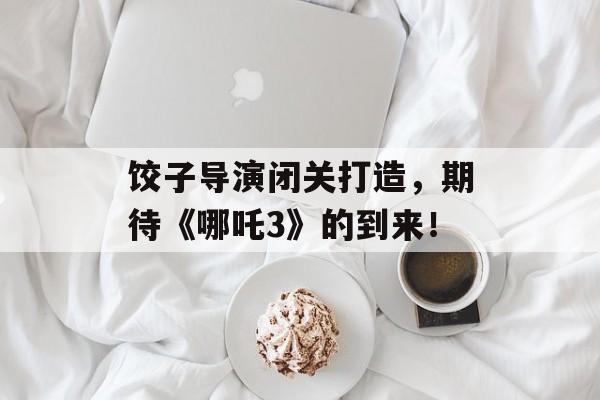 饺子导演闭关打造，期待《哪吒3》的到来！-第1张图片-