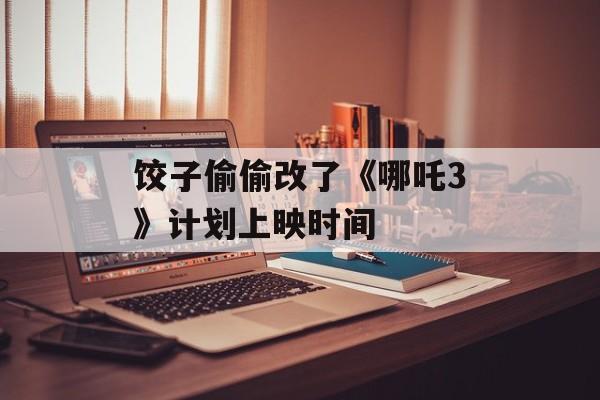 饺子偷偷改了《哪吒3》计划上映时间-第1张图片-