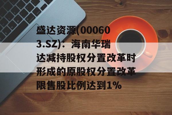盛达资源(000603.SZ)：海南华瑞达减持股权分置改革时形成的原股权分置改革限售股比例达到1%-第1张图片-