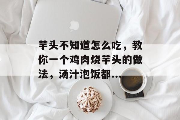 芋头不知道怎么吃，教你一个鸡肉烧芋头的做法，汤汁泡饭都...-第1张图片-