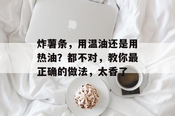 炸薯条，用温油还是用热油？都不对，教你最正确的做法，太香了-第1张图片-