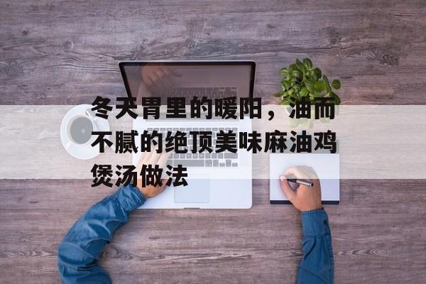 冬天胃里的暖阳，油而不腻的绝顶美味麻油鸡煲汤做法-第1张图片-