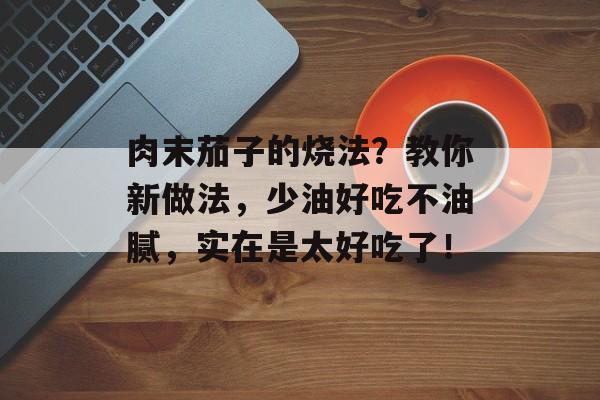 肉末茄子的烧法？教你新做法，少油好吃不油腻，实在是太好吃了！-第1张图片-