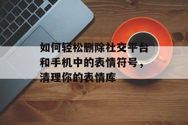 如何轻松删除社交平台和手机中的表情符号，清理你的表情库-第1张图片-