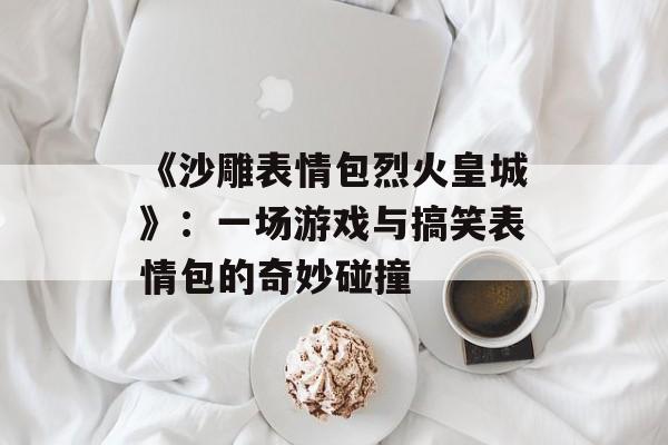 《沙雕表情包烈火皇城》：一场游戏与搞笑表情包的奇妙碰撞-第1张图片-