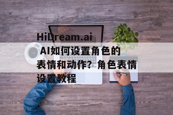 HiDream.ai AI如何设置角色的表情和动作？角色表情设置教程-第1张图片-