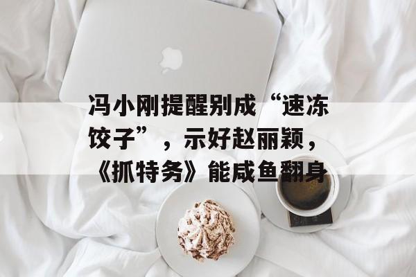 冯小刚提醒别成“速冻饺子”，示好赵丽颖，《抓特务》能咸鱼翻身-第1张图片-