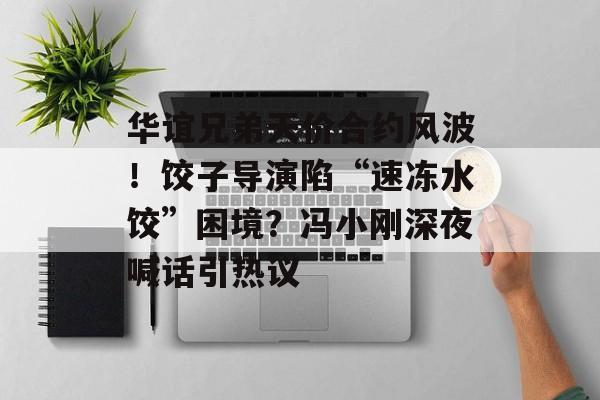 华谊兄弟天价合约风波！饺子导演陷“速冻水饺”困境？冯小刚深夜喊话引热议-第1张图片-