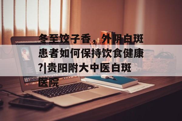 冬至饺子香，外阴白斑患者如何保持饮食健康?|贵阳附大中医白斑医院-第1张图片-