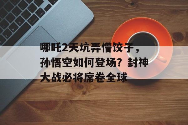哪吒2天坑弄懵饺子，孙悟空如何登场？封神大战必将席卷全球-第1张图片-