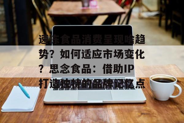 速冻食品消费呈现啥趋势？如何适应市场变化？思念食品：借助IP打造独特的品牌记忆点-第1张图片-