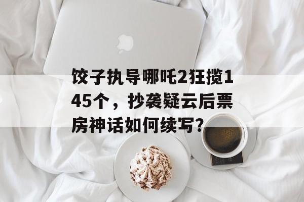 饺子执导哪吒2狂揽145个，抄袭疑云后票房神话如何续写？-第1张图片-