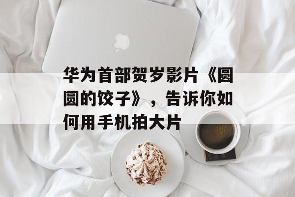 华为首部贺岁影片《圆圆的饺子》，告诉你如何用手机拍大片-第1张图片-