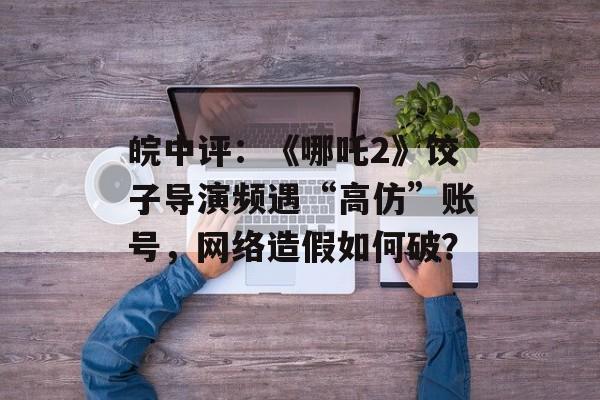 皖中评：《哪吒2》饺子导演频遇“高仿”账号，网络造假如何破？-第1张图片-