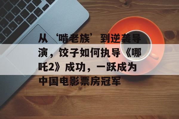 从‘啃老族’到逆袭导演，饺子如何执导《哪吒2》成功，一跃成为中国电影票房冠军-第1张图片-