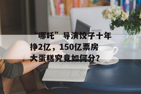“哪吒”导演饺子十年挣2亿，150亿票房大蛋糕究竟如何分？-第1张图片-