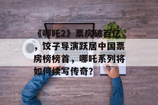 《哪吒2》票房破百亿，饺子导演跃居中国票房榜榜首，哪吒系列将如何续写传奇？-第1张图片-