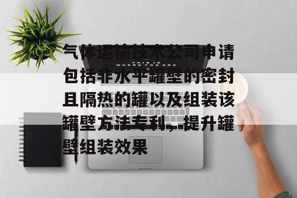 气体运输技术公司申请包括非水平罐壁的密封且隔热的罐以及组装该罐壁方法专利，提升罐壁组装效果-第1张图片-