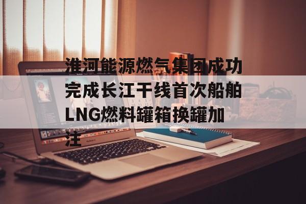 淮河能源燃气集团成功完成长江干线首次船舶LNG燃料罐箱换罐加注-第1张图片-