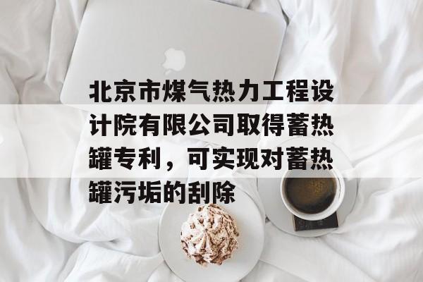 北京市煤气热力工程设计院有限公司取得蓄热罐专利，可实现对蓄热罐污垢的刮除-第1张图片-