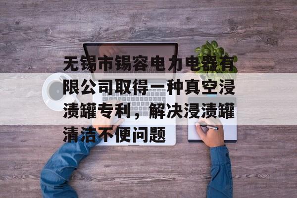 无锡市锡容电力电器有限公司取得一种真空浸渍罐专利，解决浸渍罐清洁不便问题-第1张图片-