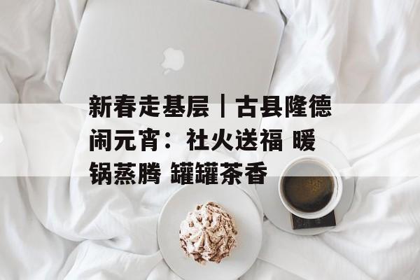 新春走基层｜古县隆德闹元宵：社火送福 暖锅蒸腾 罐罐茶香-第1张图片-